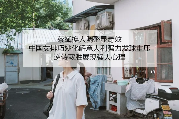 蔡斌换人调整显奇效 中国女排巧妙化解意大利强力发球重压 逆转取胜展现强大心理